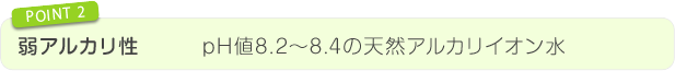 弱アルカリ性 pH値8.2~8.4の天然アルカリイオン水