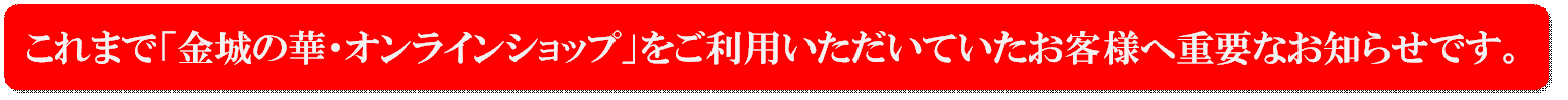 これまで「金城の華・オンラインショップ」をご利用いただいていたお客様へ重要なお知らせです。